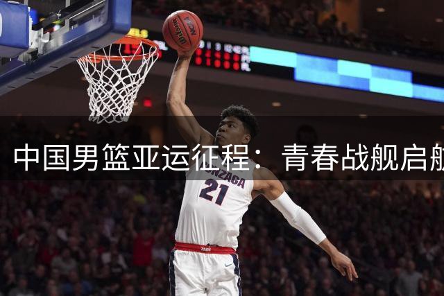 中国男篮亚运征程：青春战舰启航 首战哈萨克斯坦迎考验